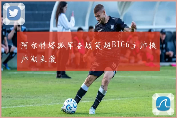 阿尔特塔孤军奋战英超BIG6主帅换帅潮来袭